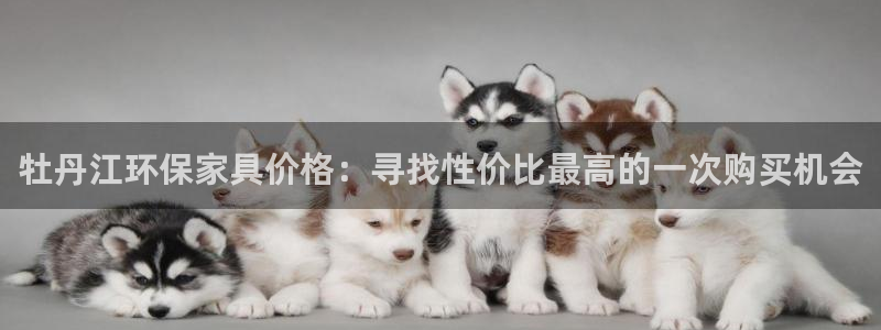 沐鸣2平台首页登录：牡丹江环保家具价格：寻找性价比最高的一次